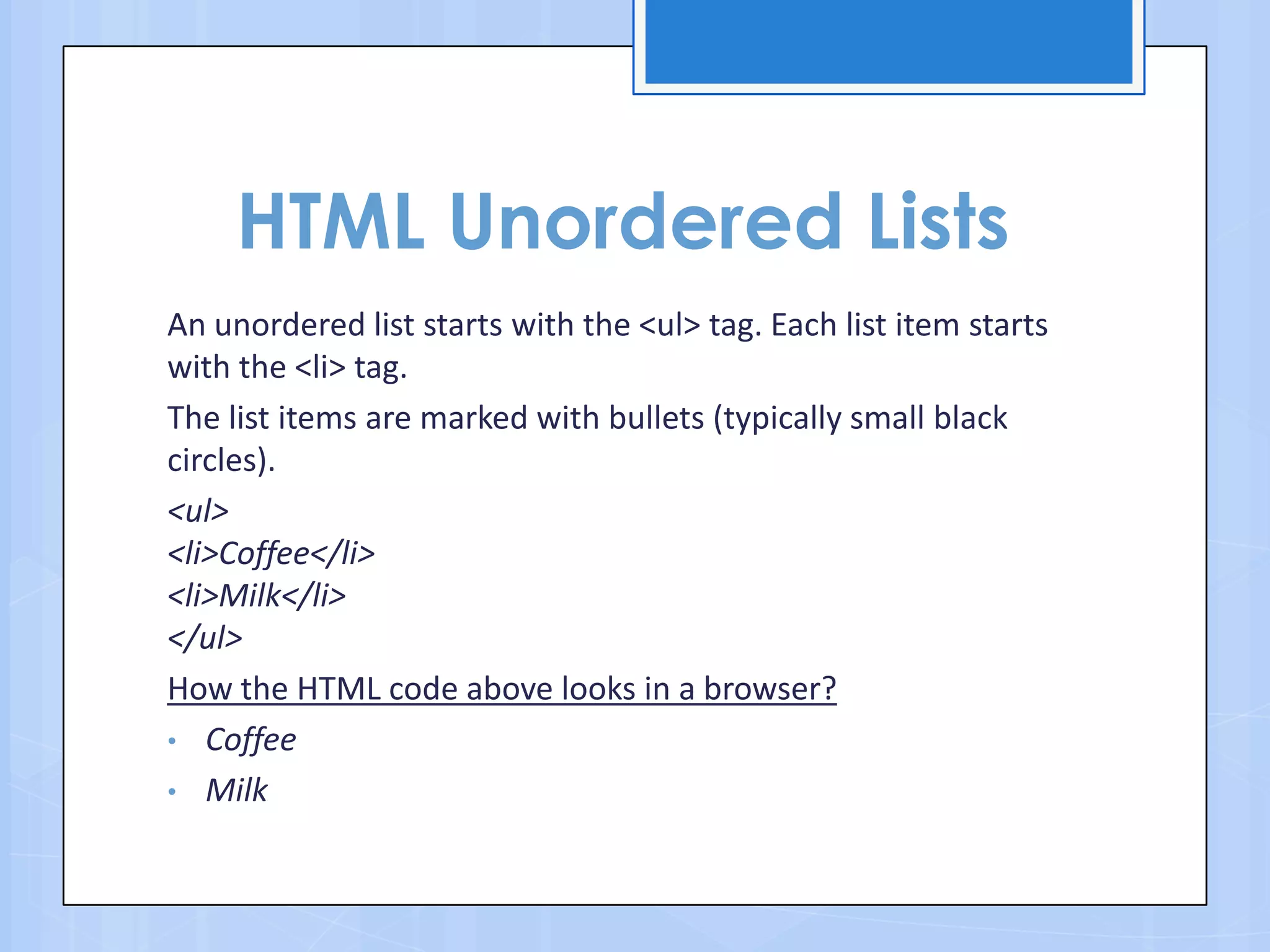 HTML Unordered Lists
An unordered list starts with the <ul> tag. Each list item starts
with the <li> tag.
The list items are marked with bullets (typically small black
circles).
<ul>
<li>Coffee</li>
<li>Milk</li>
</ul>
How the HTML code above looks in a browser?
• Coffee
• Milk
 