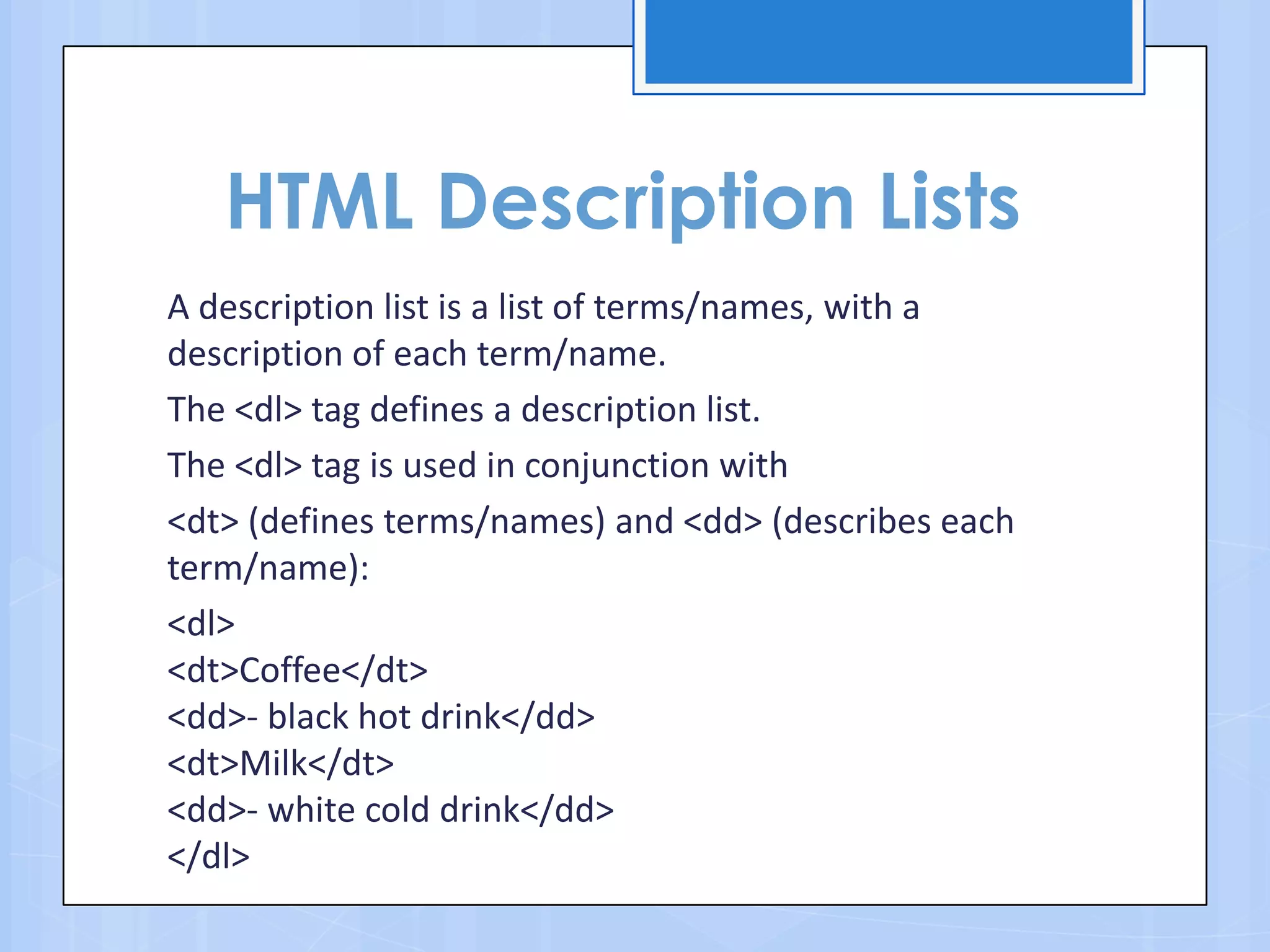 HTML Description Lists
A description list is a list of terms/names, with a
description of each term/name.
The <dl> tag defines a description list.
The <dl> tag is used in conjunction with
<dt> (defines terms/names) and <dd> (describes each
term/name):
<dl>
<dt>Coffee</dt>
<dd>- black hot drink</dd>
<dt>Milk</dt>
<dd>- white cold drink</dd>
</dl>
 