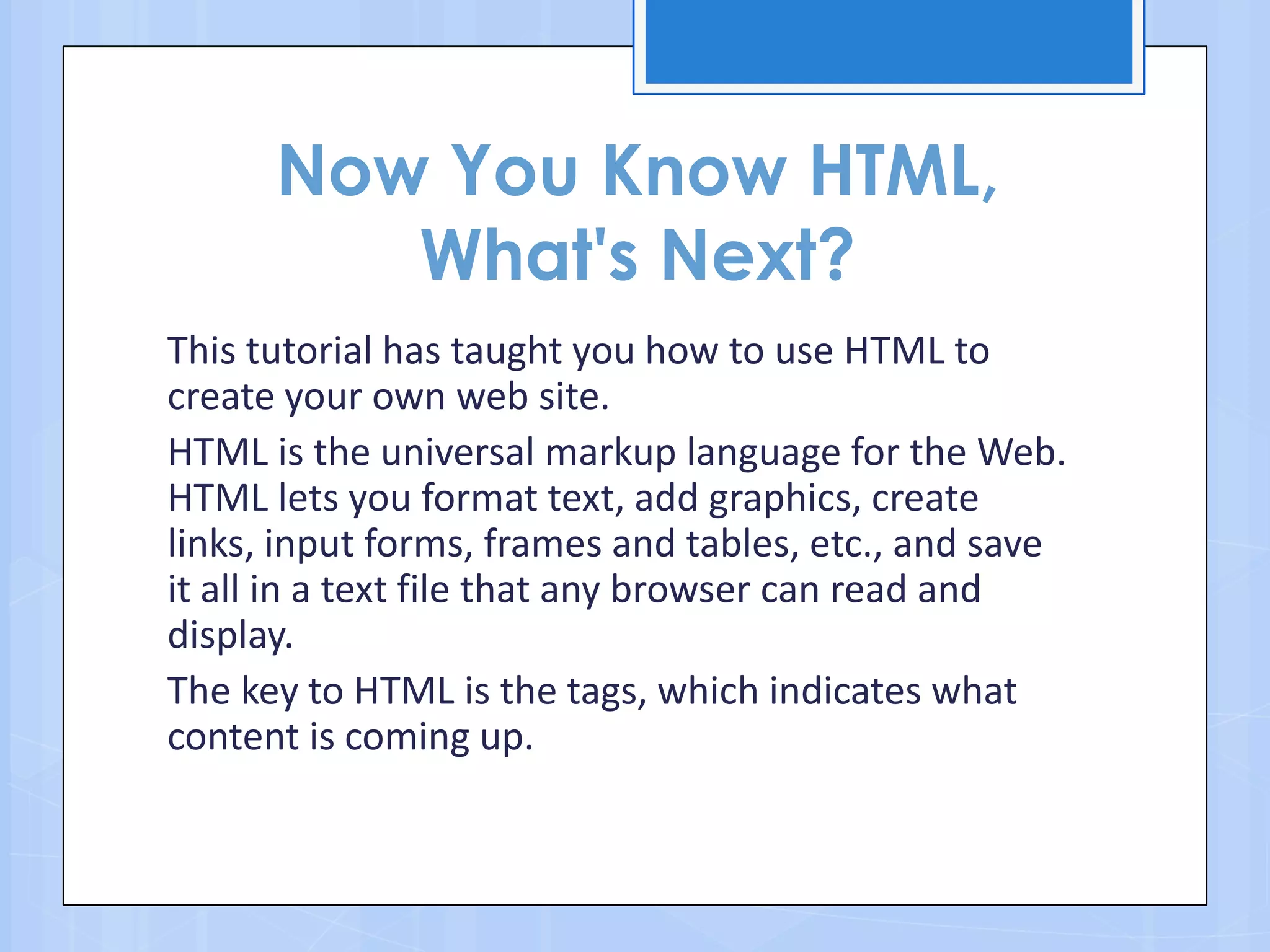 Now You Know HTML,
What's Next?
This tutorial has taught you how to use HTML to
create your own web site.
HTML is the universal markup language for the Web.
HTML lets you format text, add graphics, create
links, input forms, frames and tables, etc., and save
it all in a text file that any browser can read and
display.
The key to HTML is the tags, which indicates what
content is coming up.
 