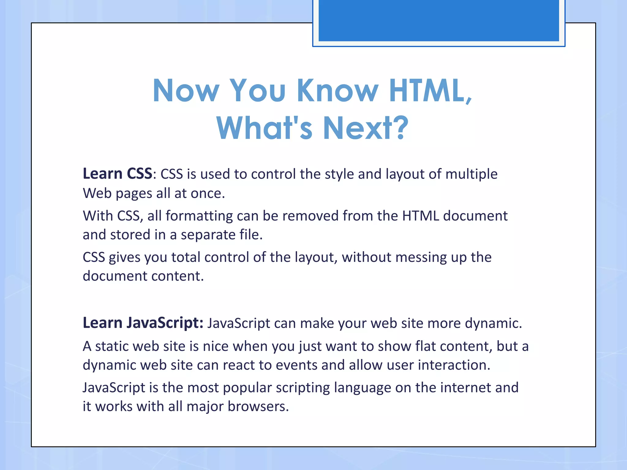 Now You Know HTML,
What's Next?
Learn CSS: CSS is used to control the style and layout of multiple
Web pages all at once.
With CSS, all formatting can be removed from the HTML document
and stored in a separate file.
CSS gives you total control of the layout, without messing up the
document content.
Learn JavaScript: JavaScript can make your web site more dynamic.
A static web site is nice when you just want to show flat content, but a
dynamic web site can react to events and allow user interaction.
JavaScript is the most popular scripting language on the internet and
it works with all major browsers.
 