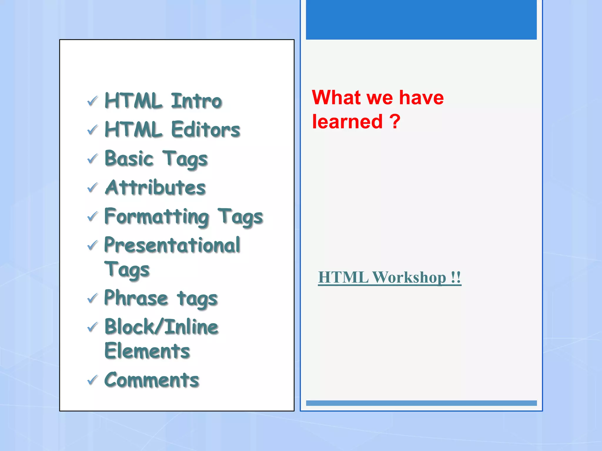  HTML Intro
 HTML Editors
 Basic Tags
 Attributes
 Formatting Tags
 Presentational
Tags
 Phrase tags
 Block/Inline
Elements
 Comments
What we have
learned ?
HTML Workshop !!
 