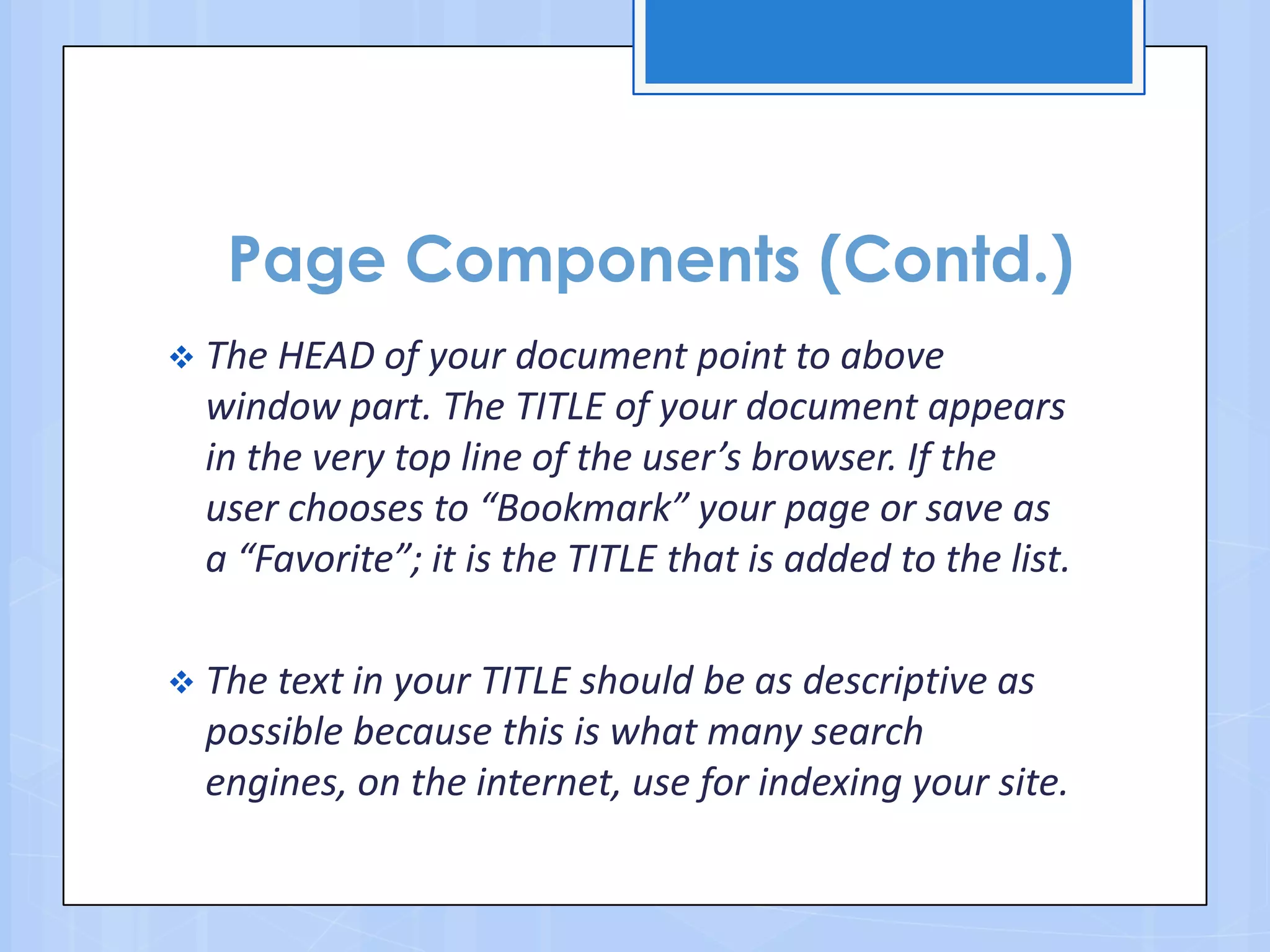 Page Components (Contd.)
 The HEAD of your document point to above
window part. The TITLE of your document appears
in the very top line of the user’s browser. If the
user chooses to “Bookmark” your page or save as
a “Favorite”; it is the TITLE that is added to the list.
 The text in your TITLE should be as descriptive as
possible because this is what many search
engines, on the internet, use for indexing your site.
 