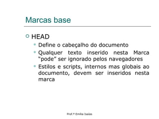 Marcas base
 HEAD
 Define o cabeçalho do documento
 Qualquer texto inserido nesta Marca
“pode” ser ignorado pelos navegadores
 Estilos e scripts, internos mas globais ao
documento, devem ser inseridos nesta
marca
Prof.ª Emília Isaías
 