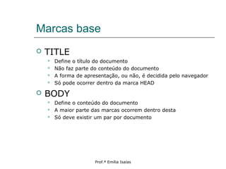 Marcas base
 TITLE
 Define o título do documento
 Não faz parte do conteúdo do documento
 A forma de apresentação, ou não, é decidida pelo navegador
 Só pode ocorrer dentro da marca HEAD
 BODY
 Define o conteúdo do documento
 A maior parte das marcas ocorrem dentro desta
 Só deve existir um par por documento
Prof.ª Emília Isaías
 