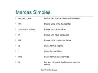 Marcas Simples
 H1, H2,…,H6 Define um tipo de cabeçalho no texto
 HR Insere uma linha horizontal
 <qualquer coisa> Insere um comentário
 P Insere um novo parágrafo
 BR Insere uma quebra de linha
 B Usa a forma negrito
 I Usa a forma itálico
 PRE Usa o formato predefinido
 U Em vez U (sublinhado) deve usar-se
estilos
Prof.ª Emília Isaías
 