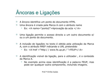 Âncoras e Ligações
 A âncora identifica um ponto do documento HTML
 Uma âncora é criada pela Marca A com o atributo name
 Ex: <A name=“ponto2”>Aprovação da acta </ A>
 Uma ligação permite o acesso directo a um outro documento e/
ou a um ponto do documento.
 A inclusão de ligações no texto é obtida pela utilização da Marca
A, com o atributo HREF indicando o URL pretendido
 Ex: <A href =“http:/ / www.fe.up.pt / ”>FEUP</ A>
 A identificação visível da ligação, para o utilizador , é o conteúdo
da Marca A.
 No exemplo acima essa identificação é a palavra FEUP, mas
pode ser qualquer outra componente, incluindo imagens.
Prof.ª Emília Isaías
 