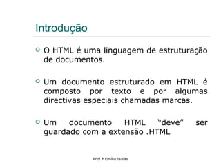 Introdução
 O HTML é uma linguagem de estruturação
de documentos.
 Um documento estruturado em HTML é
composto por texto e por algumas
directivas especiais chamadas marcas.
 Um documento HTML “deve” ser
guardado com a extensão .HTML
Prof.ª Emília Isaías
 