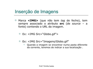 Inserção de Imagens
 Marca <IMG> (que não tem tag de fecho), tem
sempre associado o atributo src (de source – a
fonte) contendo o URL da imagem.
 Ex: <IMG Src=“Globo.gif”>
 Ex: <IMG Src=“Imagens/Globo.gif”
 Quando a imagem se encontrar numa pasta diferente
da corrente, teremos de indicar a sua localização .
Prof.ª Emília Isaías
 