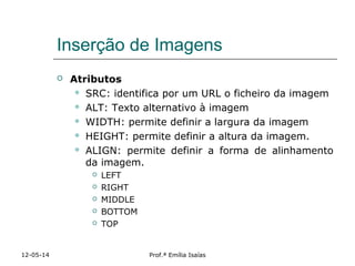 Inserção de Imagens
 Atributos
 SRC: identifica por um URL o ficheiro da imagem
 ALT: Texto alternativo à imagem
 WIDTH: permite definir a largura da imagem
 HEIGHT: permite definir a altura da imagem.
 ALIGN: permite definir a forma de alinhamento
da imagem.
 LEFT
 RIGHT
 MIDDLE
 BOTTOM
 TOP
12-05-14 Prof.ª Emília Isaías
 