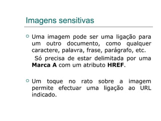 Imagens sensitivas
 Uma imagem pode ser uma ligação para
um outro documento, como qualquer
caractere, palavra, frase, parágrafo, etc.
Só precisa de estar delimitada por uma
Marca A com um atributo HREF.
 Um toque no rato sobre a imagem
permite efectuar uma ligação ao URL
indicado.
 