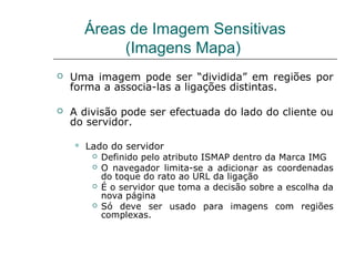 Áreas de Imagem Sensitivas
(Imagens Mapa)
 Uma imagem pode ser “dividida” em regiões por
forma a associa-las a ligações distintas.
 A divisão pode ser efectuada do lado do cliente ou
do servidor.
 Lado do servidor
 Definido pelo atributo ISMAP dentro da Marca IMG
 O navegador limita-se a adicionar as coordenadas
do toque do rato ao URL da ligação
 É o servidor que toma a decisão sobre a escolha da
nova página
 Só deve ser usado para imagens com regiões
complexas.
 