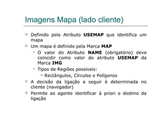 Imagens Mapa (lado cliente)
 Definido pelo Atributo USEMAP que identifica um
mapa
 Um mapa é definido pela Marca MAP
 O valor do Atributo NAME (obrigatório) deve
coincidir como valor do atributo USEMAP da
Marca IMG
 Tipos de Regiões possíveis:
 Rectângulos, Círculos e Polígonos
 A decisão da ligação a seguir é determinada no
cliente (navegador)
 Permite ao agente identificar à priori o destino da
ligação
 