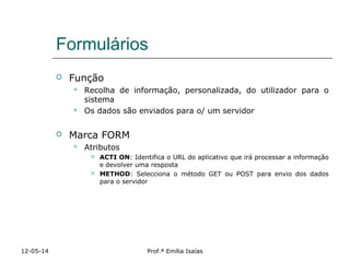Formulários
 Função
 Recolha de informação, personalizada, do utilizador para o
sistema
 Os dados são enviados para o/ um servidor
 Marca FORM
 Atributos
 ACTI ON: Identifica o URL do aplicativo que irá processar a informação
e devolver uma resposta
 METHOD: Selecciona o método GET ou POST para envio dos dados
para o servidor
12-05-14 Prof.ª Emília Isaías
 