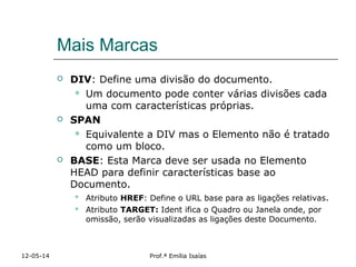 Mais Marcas
 DIV: Define uma divisão do documento.
 Um documento pode conter várias divisões cada
uma com características próprias.
 SPAN
 Equivalente a DIV mas o Elemento não é tratado
como um bloco.
 BASE: Esta Marca deve ser usada no Elemento
HEAD para definir características base ao
Documento.
 Atributo HREF: Define o URL base para as ligações relativas.
 Atributo TARGET: Ident ifica o Quadro ou Janela onde, por
omissão, serão visualizadas as ligações deste Documento.
12-05-14 Prof.ª Emília Isaías
 