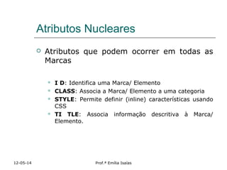 Atributos Nucleares
 Atributos que podem ocorrer em todas as
Marcas
 I D: Identifica uma Marca/ Elemento
 CLASS: Associa a Marca/ Elemento a uma categoria
 STYLE: Permite definir (inline) características usando
CSS
 TI TLE: Associa informação descritiva à Marca/
Elemento.
12-05-14 Prof.ª Emília Isaías
 