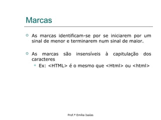 Marcas
 As marcas identificam-se por se iniciarem por um
sinal de menor e terminarem num sinal de maior.
 As marcas são insensíveis à capitulação dos
caracteres
 Ex: <HTML> é o mesmo que <Html> ou <html>
Prof.ª Emília Isaías
 