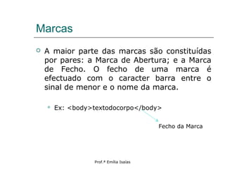 Marcas
 A maior parte das marcas são constituídas
por pares: a Marca de Abertura; e a Marca
de Fecho. O fecho de uma marca é
efectuado com o caracter barra entre o
sinal de menor e o nome da marca.
 Ex: <body>textodocorpo</body>
Prof.ª Emília Isaías
Fecho da Marca
 