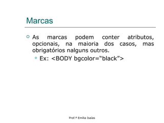 Marcas
 As marcas podem conter atributos,
opcionais, na maioria dos casos, mas
obrigatórios nalguns outros.
 Ex: <BODY bgcolor=“black”>
Prof.ª Emília Isaías
 