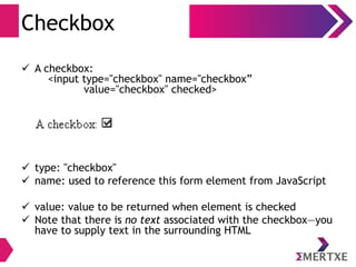 Checkbox
 A checkbox:
<input type="checkbox" name="checkbox”
value="checkbox" checked>
 type: "checkbox"
 name: used to reference this form element from JavaScript
 value: value to be returned when element is checked
 Note that there is no text associated with the checkbox—you
have to supply text in the surrounding HTML
 