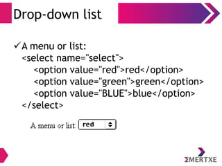 Drop-down list
A menu or list:
<select name="select">
<option value="red">red</option>
<option value="green">green</option>
<option value="BLUE">blue</option>
</select>
 