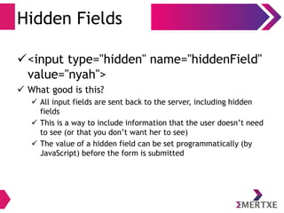Hidden Fields
<input type="hidden" name="hiddenField"
value="nyah">
 What good is this?
 All input fields are sent back to the server, including hidden
fields
 This is a way to include information that the user doesn’t need
to see (or that you don’t want her to see)
 The value of a hidden field can be set programmatically (by
JavaScript) before the form is submitted
 