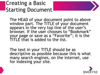 Creating a Basic
Starting Document
The HEAD of your document point to above
window part. The TITLE of your document
appears in the very top line of the user’s
browser. If the user chooses to “Bookmark”
your page or save as a “Favorite”; it is the
TITLE that is added to the list.
The text in your TITLE should be as
descriptive as possible because this is what
many search engines, on the internet, use
for indexing your site.
 