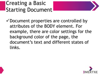 Creating a Basic
Starting Document
Document properties are controlled by
attributes of the BODY element. For
example, there are color settings for the
background color of the page, the
document’s text and different states of
links.
 