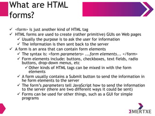 What are HTML
forms?
 <form> is just another kind of HTML tag
 HTML forms are used to create (rather primitive) GUIs on Web pages
 Usually the purpose is to ask the user for information
 The information is then sent back to the server
 A form is an area that can contain form elements
 The syntax is: <form parameters> ...form elements... </form>
 Form elements include: buttons, checkboxes, text fields, radio
buttons, drop-down menus, etc
 Other kinds of HTML tags can be mixed in with the form
elements
 A form usually contains a Submit button to send the information in
he form elements to the server
 The form’s parameters tell JavaScript how to send the information
to the server (there are two different ways it could be sent)
 Forms can be used for other things, such as a GUI for simple
programs
 