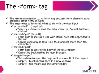 The <form> tag
 The <form arguments> ... </form> tag encloses form elements (and
probably other HTML as well)
 The arguments to form tell what to do with the user input
 action="url" (required)
 Specifies where to send the data when the Submit button is
clicked
 method="get" (default)
 Form data is sent as a URL with ?form_data info appended to
the end
 Can be used only if data is all ASCII and not more than 100
characters
 method="post"
 Form data is sent in the body of the URL request
 Cannot be bookmarked by most browsers
 target="target"
 Tells where to open the page sent as a result of the request
 target= _blank means open in a new window
 target= _top means use the same window
 