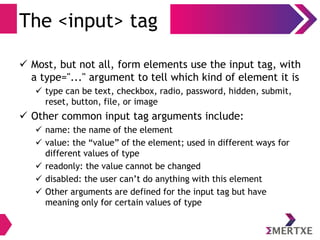 The <input> tag
 Most, but not all, form elements use the input tag, with
a type="..." argument to tell which kind of element it is
 type can be text, checkbox, radio, password, hidden, submit,
reset, button, file, or image
 Other common input tag arguments include:
 name: the name of the element
 value: the “value” of the element; used in different ways for
different values of type
 readonly: the value cannot be changed
 disabled: the user can’t do anything with this element
 Other arguments are defined for the input tag but have
meaning only for certain values of type
 