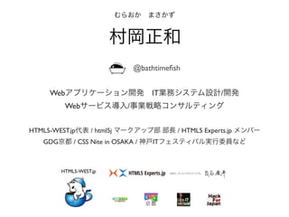 HTML5-WEST.jp代表 / html5j マークアップ部 部長 / HTML5 Experts.jp メンバー
GDG京都 / CSS Nite in OSAKA / 神戸ITフェスティバル実行委員など
むらおか まさかず
村岡正和
HTML5-WEST.jp
Webアプリケーション開発 IT業務システム設計/開発
Webサービス導入/事業戦略コンサルティング
@bathtimeﬁsh
 