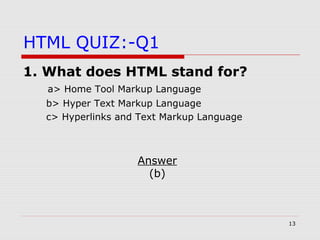 13
HTML QUIZ:-Q1
1. What does HTML stand for?
a> Home Tool Markup Language
b> Hyper Text Markup Language
c> Hyperlinks and Text Markup Language
Answer
(b)
 
