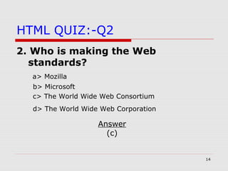 14
HTML QUIZ:-Q2
2. Who is making the Web
standards?
a> Mozilla
b> Microsoft
c> The World Wide Web Consortium
d> The World Wide Web Corporation
Answer
(c)
 