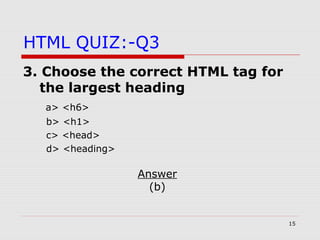 15
HTML QUIZ:-Q3
3. Choose the correct HTML tag for
the largest heading
a> <h6>
b> <h1>
c> <head>
d> <heading>
Answer
(b)
 