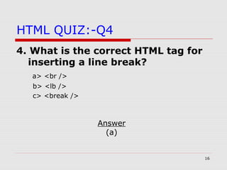 16
HTML QUIZ:-Q4
4. What is the correct HTML tag for
inserting a line break?
a> <br />
b> <lb />
c> <break />
Answer
(a)
 
