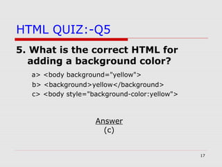 17
HTML QUIZ:-Q5
5. What is the correct HTML for
adding a background color?
a> <body background="yellow">
b> <background>yellow</background>
c> <body style="background-color:yellow">
Answer
(c)
 