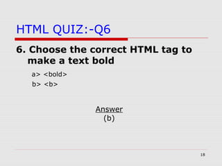 18
HTML QUIZ:-Q6
6. Choose the correct HTML tag to
make a text bold
a> <bold>
b> <b>
Answer
(b)
 