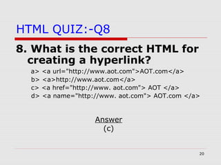 20
HTML QUIZ:-Q8
8. What is the correct HTML for
creating a hyperlink?
a> <a url="http://www.aot.com">AOT.com</a>
b> <a>http://www.aot.com</a>
c> <a href="http://www. aot.com"> AOT </a>
d> <a name="http://www. aot.com"> AOT.com </a>
Answer
(c)
 