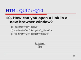 22
HTML QUIZ:-Q10
10. How can you open a link in a
new browser window?
a] <a href="url" new>
b] <a href="url" target="_blank">
c] <a href="url" target="new">
Answer
(b)
 