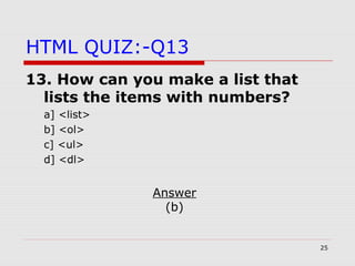 25
HTML QUIZ:-Q13
13. How can you make a list that
lists the items with numbers?
a] <list>
b] <ol>
c] <ul>
d] <dl>
Answer
(b)
 