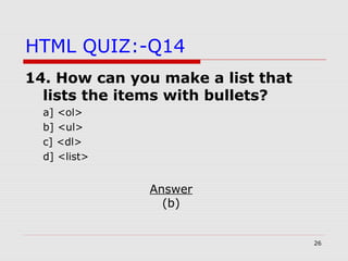 26
HTML QUIZ:-Q14
14. How can you make a list that
lists the items with bullets?
a] <ol>
b] <ul>
c] <dl>
d] <list>
Answer
(b)
 