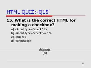 27
HTML QUIZ:-Q15
15. What is the correct HTML for
making a checkbox?
a] <input type="check" />
b] <input type="checkbox" />
c] <check>
d] <checkbox>
Answer
(b)
 