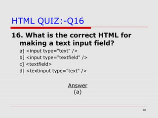 28
HTML QUIZ:-Q16
16. What is the correct HTML for
making a text input field?
a] <input type="text" />
b] <input type="textfield" />
c] <textfield>
d] <textinput type="text" />
Answer
(a)
 