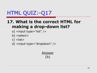 29
HTML QUIZ:-Q17
17. What is the correct HTML for
making a drop-down list?
a] <input type="list" />
b] <select>
c] <list>
d] <input type="dropdown" />
Answer
(b)
 