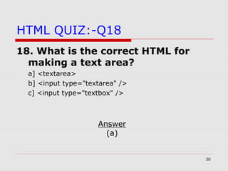 30
HTML QUIZ:-Q18
18. What is the correct HTML for
making a text area?
a] <textarea>
b] <input type="textarea" />
c] <input type="textbox" />
Answer
(a)
 