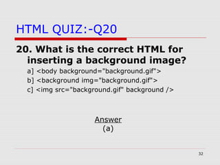 32
HTML QUIZ:-Q20
20. What is the correct HTML for
inserting a background image?
a] <body background="background.gif">
b] <background img="background.gif">
c] <img src="background.gif" background />
Answer
(a)
 