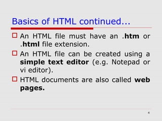 4
Basics of HTML continued...
 An HTML file must have an .htm or
.html file extension.
 An HTML file can be created using a
simple text editor (e.g. Notepad or
vi editor).
 HTML documents are also called web
pages.
 