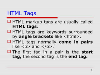5
HTML Tags
 HTML markup tags are usually called
HTML tags.
 HTML tags are keywords surrounded
by angle brackets like <html>.
 HTML tags normally come in pairs
like <b> and </b>.
 The first tag in a pair is the start
tag, the second tag is the end tag.
 