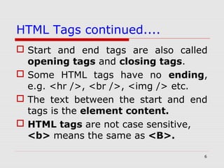 6
HTML Tags continued....
 Start and end tags are also called
opening tags and closing tags.
 Some HTML tags have no ending,
e.g. <hr />, <br />, <img /> etc.
 The text between the start and end
tags is the element content.
 HTML tags are not case sensitive,
<b> means the same as <B>.
 