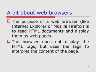 7
A bit about web browsers
 The purpose of a web browser (like
Internet Explorer or Mozilla Firefox) is
to read HTML documents and display
them as web pages.
 The browser does not display the
HTML tags, but uses the tags to
interpret the content of the page.
 